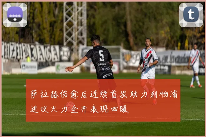 萨拉赫伤愈后连续首发助力利物浦进攻火力全开表现回暖