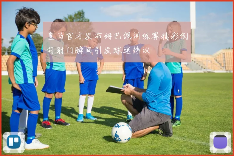 皇马官方发布姆巴佩训练赛精彩倒勾射门瞬间引发球迷热议