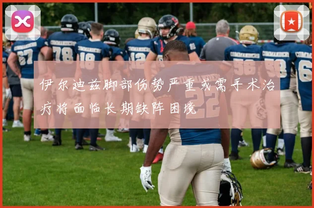 伊尔迪兹脚部伤势严重或需手术治疗将面临长期缺阵困境