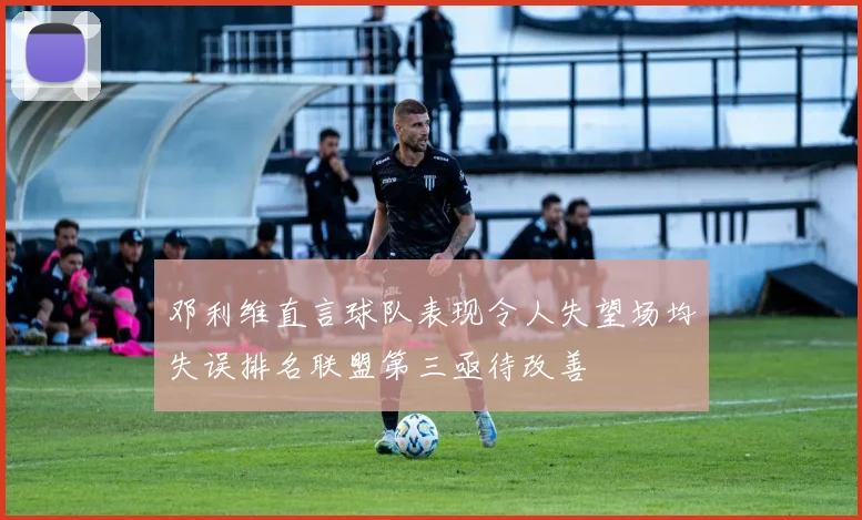 邓利维直言球队表现令人失望场均失误排名联盟第三亟待改善