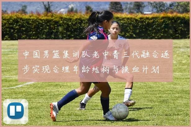 中国男篮集训队老中青三代融合逐步实现合理年龄结构与换血计划