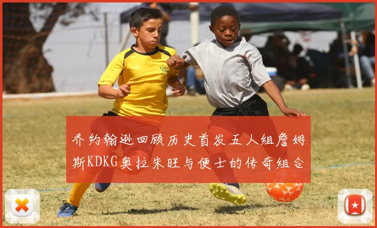 乔约翰逊回顾历史首发五人组詹姆斯KDKG奥拉朱旺与便士的传奇组合