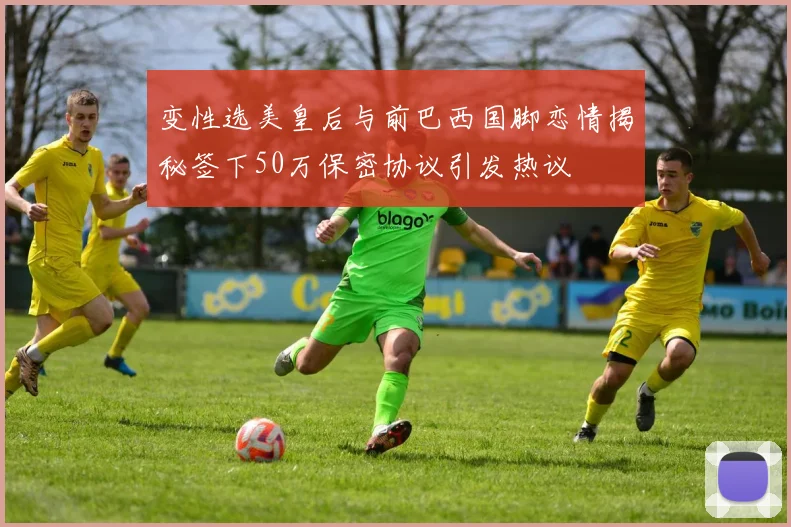 变性选美皇后与前巴西国脚恋情揭秘签下50万保密协议引发热议