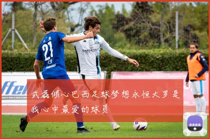 武磊倾心巴西足球梦想永恒大罗是我心中最爱的球员