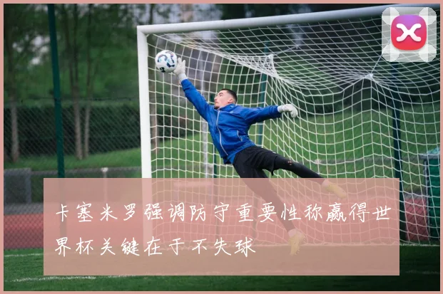 卡塞米罗强调防守重要性称赢得世界杯关键在于不失球