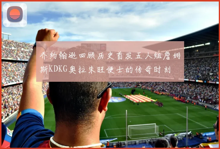 乔约翰逊回顾历史首发五人组詹姆斯KDKG奥拉朱旺便士的传奇时刻