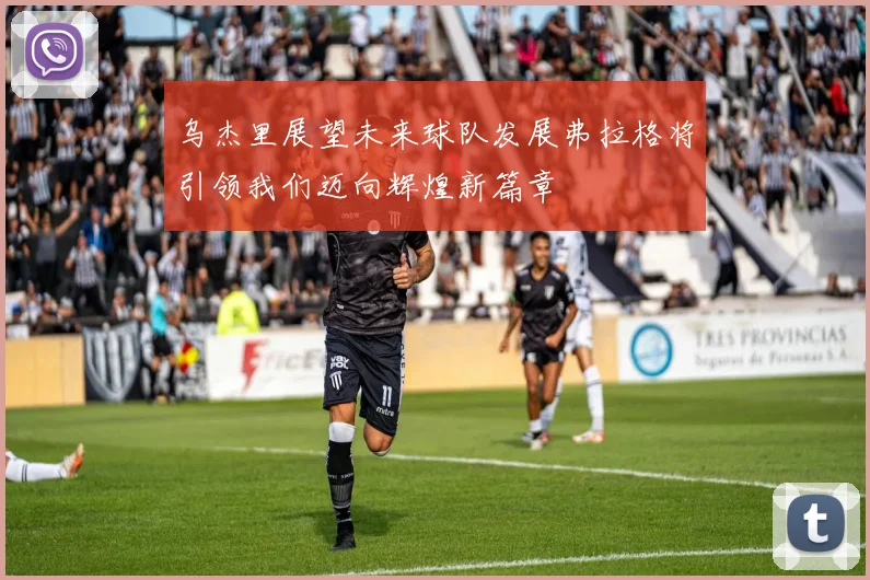 乌杰里展望未来球队发展弗拉格将引领我们迈向辉煌新篇章