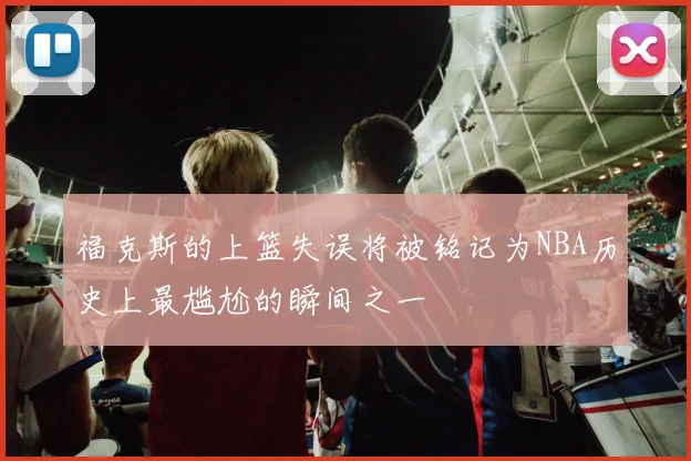 福克斯的上篮失误将被铭记为NBA历史上最尴尬的瞬间之一