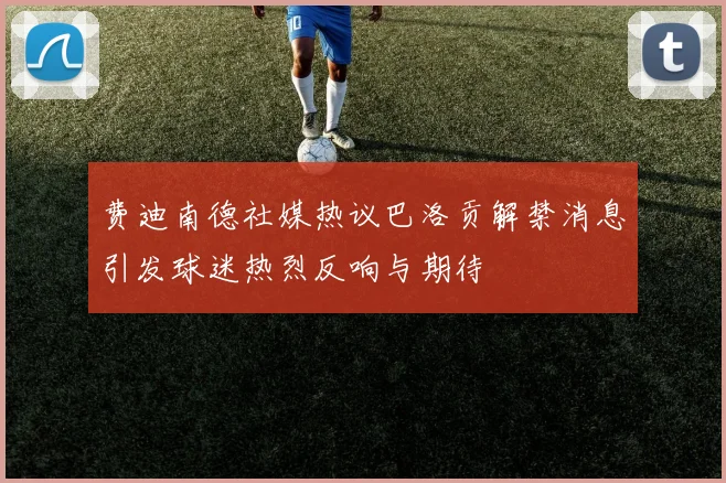 费迪南德社媒热议巴洛贡解禁消息引发球迷热烈反响与期待