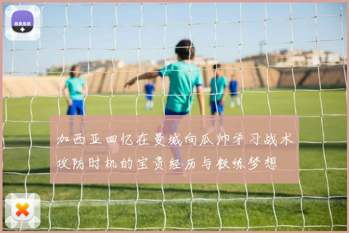 加西亚回忆在曼城向瓜帅学习战术攻防时机的宝贵经历与教练梦想