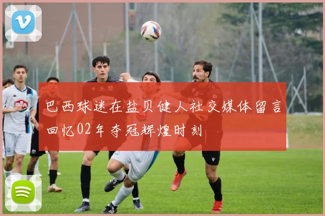 巴西球迷在盐贝健人社交媒体留言回忆02年夺冠辉煌时刻