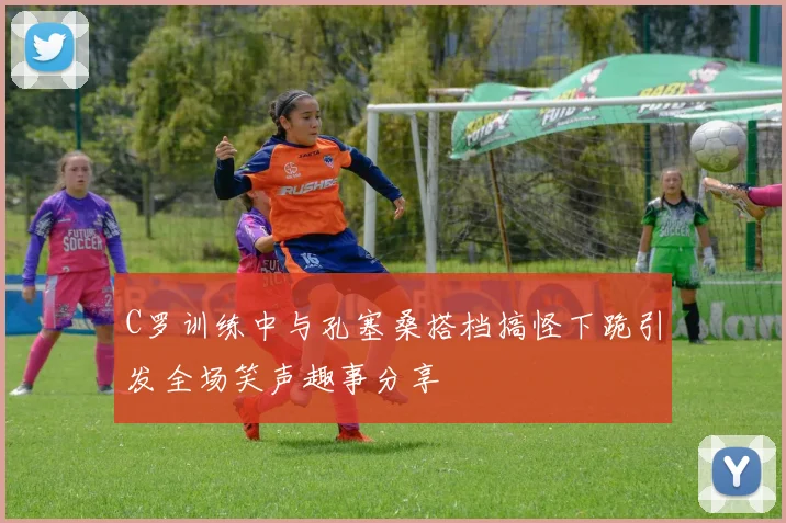 C罗训练中与孔塞桑搭档搞怪下跪引发全场笑声趣事分享