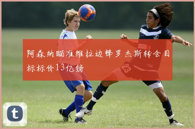 阿森纳瞄准维拉边锋罗杰斯转会目标标价13亿镑